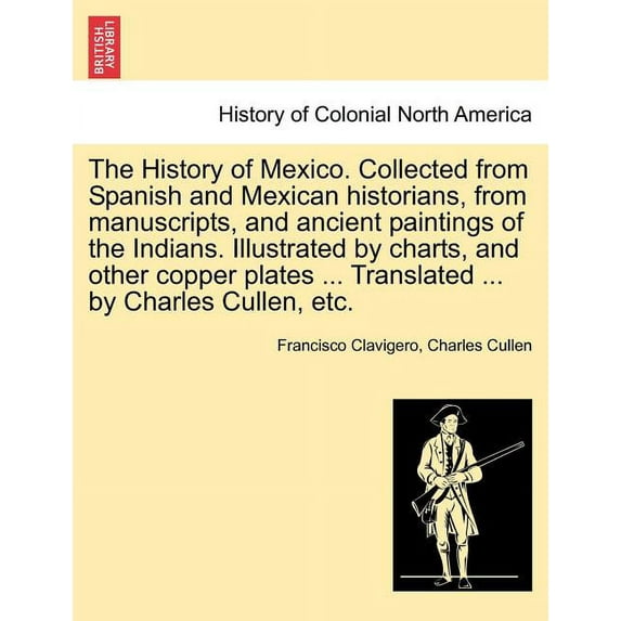 The History of Mexico. Collected from Spanish and Mexican historians, from manuscripts, and ancient paintings of the Indians. Illustrated by charts, and other copper plates ... Translated ... by Charles Cullen, etc. (Paperback)