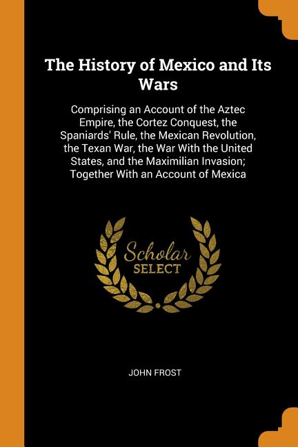 The History of Mexico and Its Wars : Comprising an Account of the Aztec Empire, the Cortez Conquest, the Spaniards' Rule, the Mexican Revolution, the Texan War, the War with the United States, and the Maximilian Invasion; Together with an Account of Mexica (Paperback)