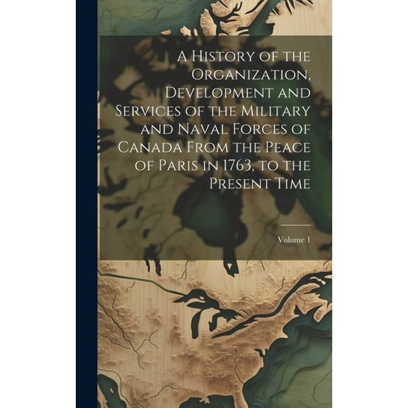 A History of the Organization, Development and Services of the Military and Naval Forces of Canada From the Peace of Paris in 1763, to the Present Time; Volume 1 (Hardcover)