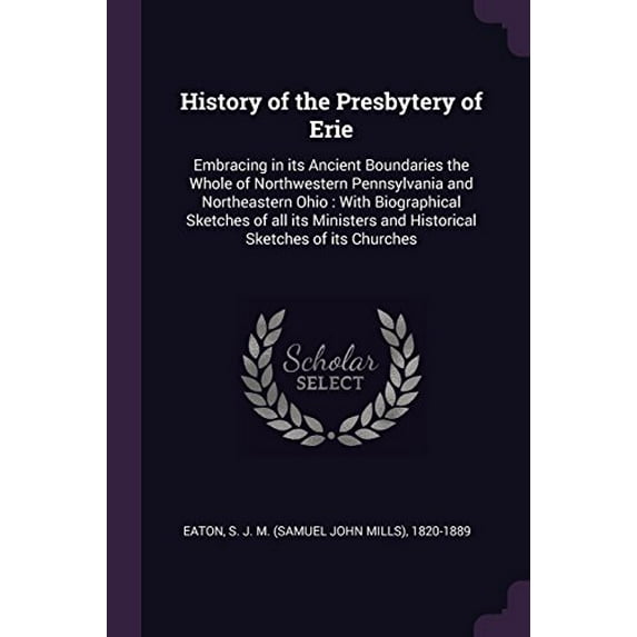 History of the Presbytery of Erie: Embracing in Its Ancient Boundaries the Whole of Northwestern Pennsylvania and Northeastern Ohio: With Biographical . and Historical Sketches of Its Ch 1378904397