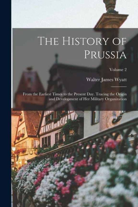 The History of Prussia : From the Earliest Times to the Present Day. Tracing the Origin and Development of Her Military Organization; Volume 2 (Paperback)