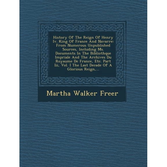 History of the Reign of Henry IV. King of France and Navarre: From Numerous Unpublished Sources, Including Ms. Documents in the Biblioth Que Imp Riale and the Archives Du Royaume de France, Etc. Part