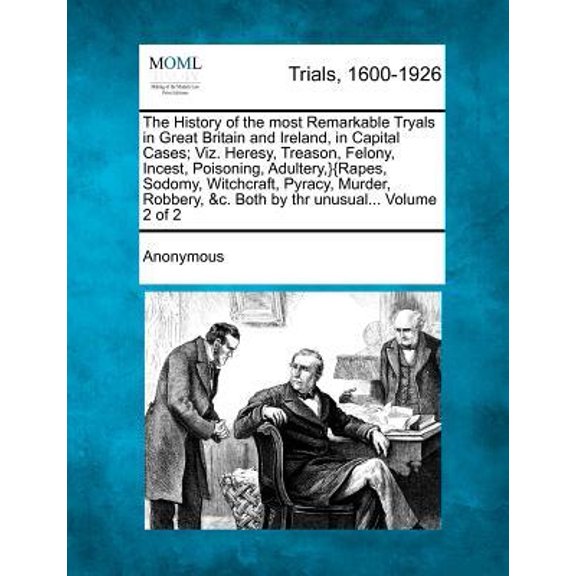 The History of the most Remarkable Tryals in Great Britain and Ireland, in Capital Cases; Viz. Heresy, Treason, Felony, Incest, Poisoning, Adultery, }{Rapes, Sodomy, Witchcraft, Pyracy, Murder, Robber