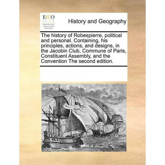 The History of Robespierre, Political and Personal. Containing, His Principles, Actions, and Designs, in the Jacobin Club, Commune of Paris, Constituent Assembly, and the Convention the Second Edition