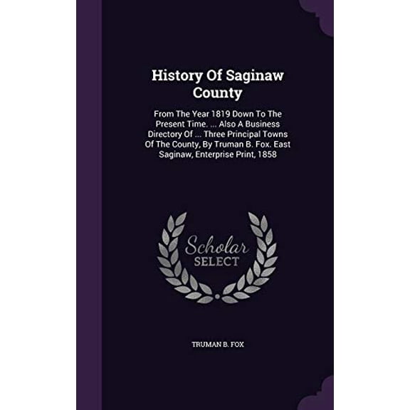 History Of Saginaw County: From The Year 1819 Down To The Present Time. ... Also A Business Directory Of ... Three Principal Towns Of The County, By Truman B. Fox. East Saginaw, Enterprise Print, 1858