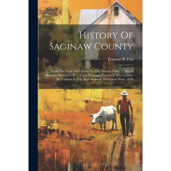 History Of Saginaw County : From The Year 1819 Down To The Present Time. ... Also A Business Directory Of ... Three Principal Towns Of The County, By Truman B. Fox. East Saginaw, Enterprise Print, 1858 (Paperback)