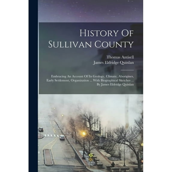History Of Sullivan County: Embracing An Account Of Its Geology, Climate, Aborigines, Early Settlement, Organization ... With Biographical Sketches ... By James Eldridge Quinlan (Paperback)