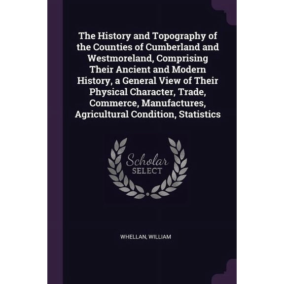 The History and Topography of the Counties of Cumberland and Westmoreland, Comprising Their Ancient and Modern History, a General View of Their Physical Character, Trade, Commerce, Manufactures, Agric