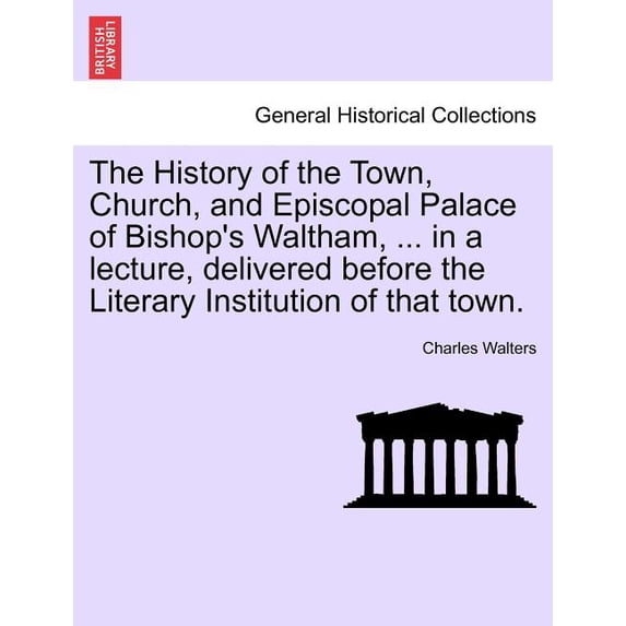 The History of the Town, Church, and Episcopal Palace of Bishop's Waltham, ... in a Lecture, Delivered Before the Litera, (Paperback)