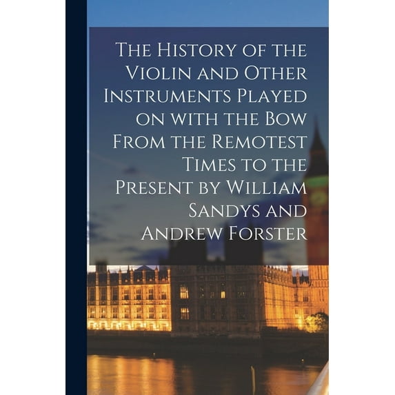 The History of the Violin and Other Instruments Played on With the Bow From the Remotest Times to the Present by William Sandys and Andrew Forster (Paperback)