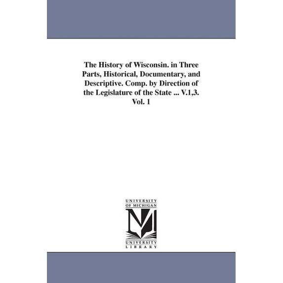 The History of Wisconsin. in Three Parts, Historical, Documentary, and Descriptive. Comp. by Direction of the Legislatur, (Paperback)
