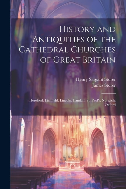 HENRY SARGANT STORER; JAMES STORER History and Antiquities of the Cathedral Churches of Great Britain: Hereford. Lichfield. Lincoln. Landaff. St. Paul's. Norwich. Oxford (Paperback)