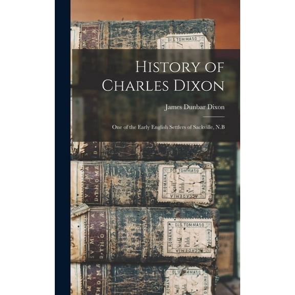 History of Charles Dixon: One of the Early English Settlers of Sackville, N.B, (Hardcover)