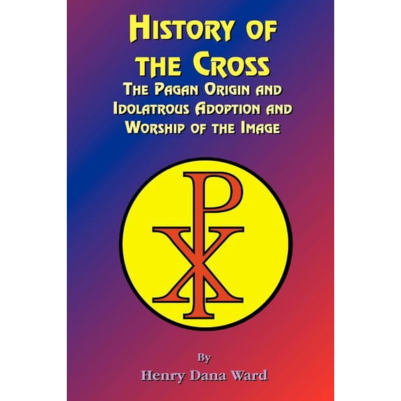 History of the Cross: The Pagan Origin, and Idolatroous Adoption and Worship, of the Image (Paperback)