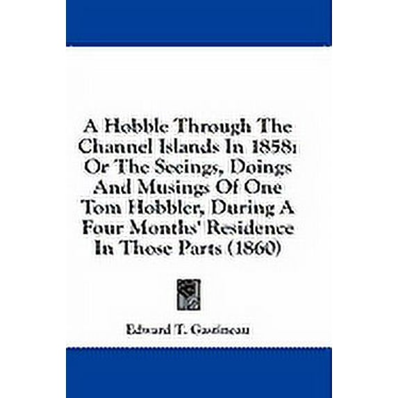 A Hobble Through The Channel Islands In 1858 : Or The Seeings, Doings And Musings Of One Tom Hobbler, During A Four Months' Residence In Those Parts (1860) (Paperback)