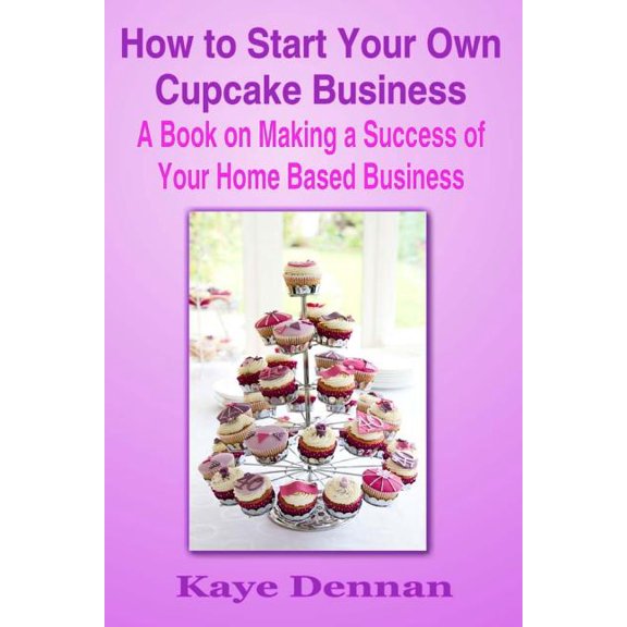 Home Based Business: How to Start Your Own Cupcake Business: A Book on Making a Success of Your Home Based Business (Paperback)