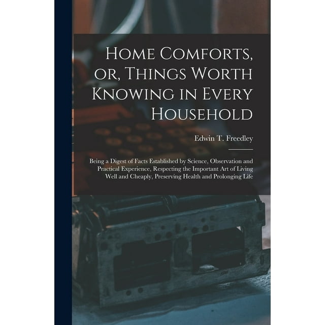 Home Comforts, or, Things Worth Knowing in Every Household: Being a Digest of Facts Established by Science, Observation and Practical Experience, Respecting the Important Art of Living Well and Cheapl