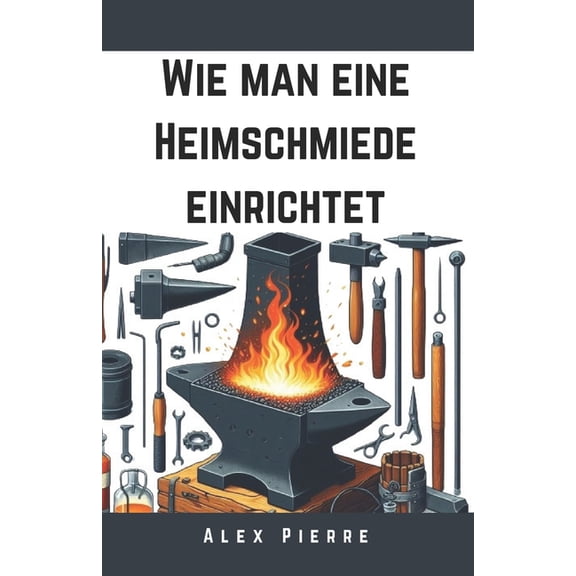 The Home Forge Wie man eine Heimschmiede einrichtet: Ein DIY-Leitfaden fr Schmiedekunst, Metallbearbeitung und den Aufbau Ihrer Heimwe, (Paperback)