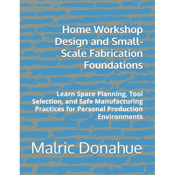 Home Workshop Design and Small-Scale Fabrication Foundations: Learn Space Planning, Tool Selection, and Safe Manufacturi, (Paperback)