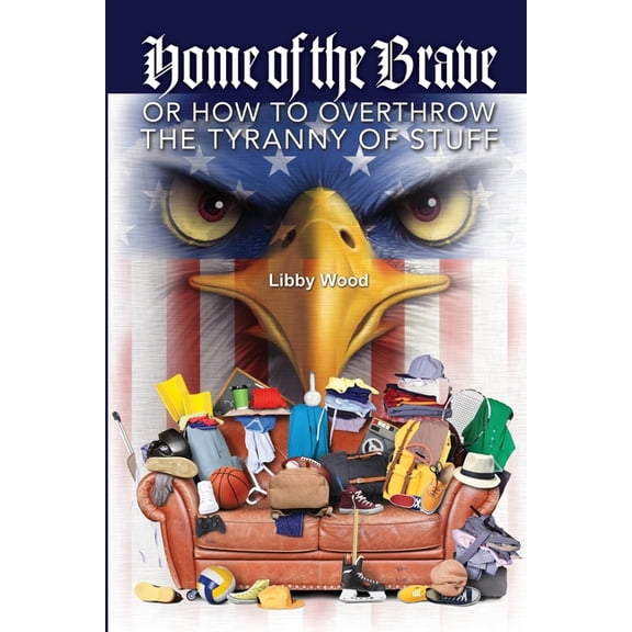 Home of the Brave: Or How to Overthrow the Tyranny of Stuff Paperback 1733350241 9781733350242 Libby Wood
