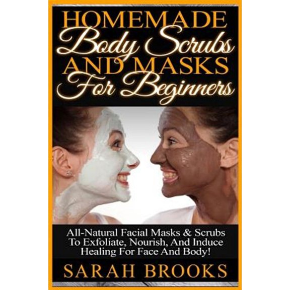 Homemade Body Scrubs And Masks For Beginners: Homemade Body Scrubs And Masks For Beginners! All-Natural Facial Masks & Scrubs To Exfoliate, Nourish, And Induce Healing For Face And Body! (Paperback)