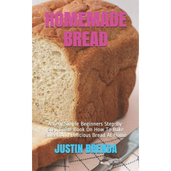 Homemade Bread: A Very Simple Beginners Step-By-Step Guide Book On How To Bake Sweet And Delicious Bread At Home