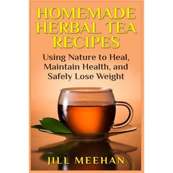 Homemade Herbal Tea Recipes : Using Nature to Heal, Maintain Health, and Safely Lo