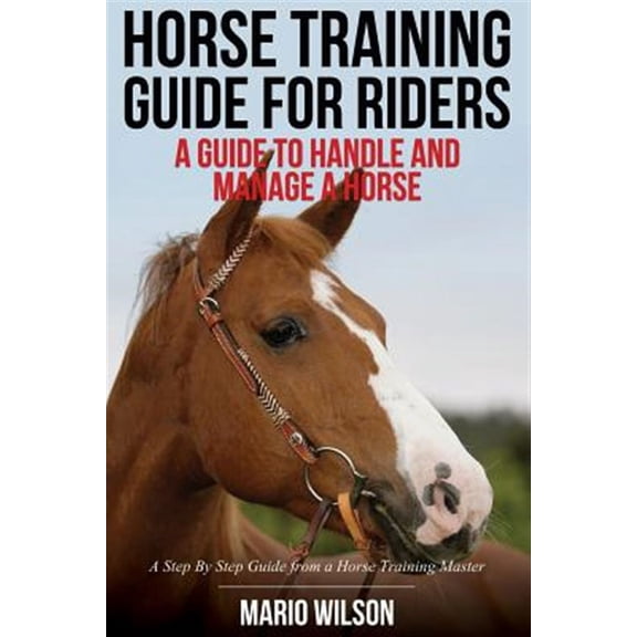 Horse Training Guide for Riders: A Guide To Handle and Manage a Horse: A Step By Step Guide from a Horse Training Master (Paperback)