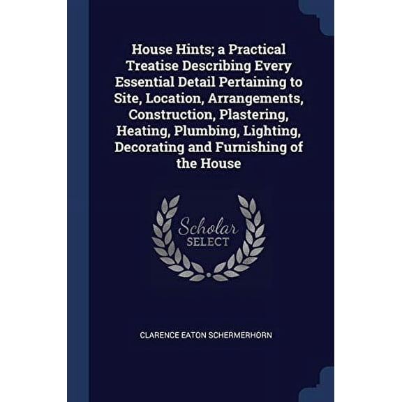 House Hints; a Practical Treatise Describing Every Essential Detail Pertaining to Site, Location, Arrangements, Construction, Plastering, Heating, . Decorating and Furnishing of the Hous 1376877317
