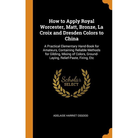 How to Apply Royal Worcester, Matt, Bronze, La Croix and Dresden Colors to China : A Practical Elementary Hand-Book for Amateurs, Containing Reliable Methods for Gilding, Mixing of Colors, Ground-Laying, Relief-Paste, Firing, Etc (Hardcover)