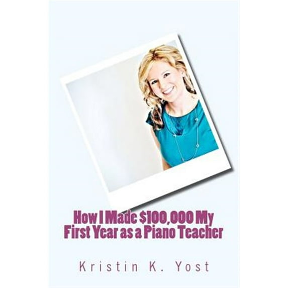 How I Made $100,000 My First Year as a Piano Teacher Paperback Ms Kristin K. Yost