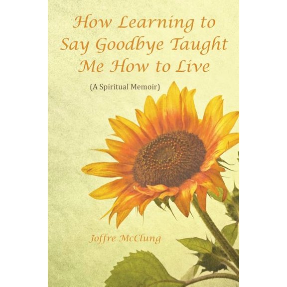 How Learning to Say Goodbye Taught Me How to Live: (A Spiritual Memoir) (Paperback)