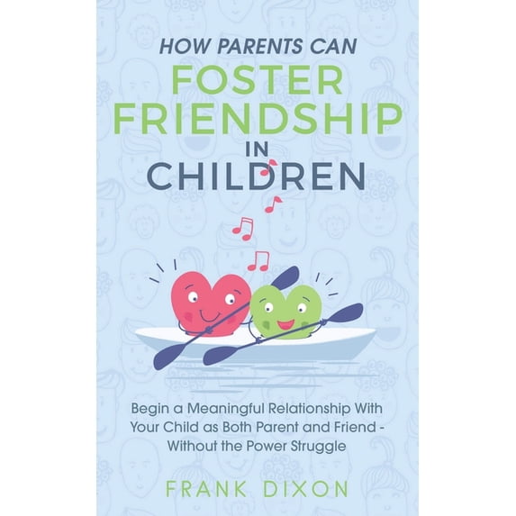 How Parents Can Foster Friendship in Children: Begin a Meaningful Relationship With Your Child as Both Parent and Friend Without the Power Struggle