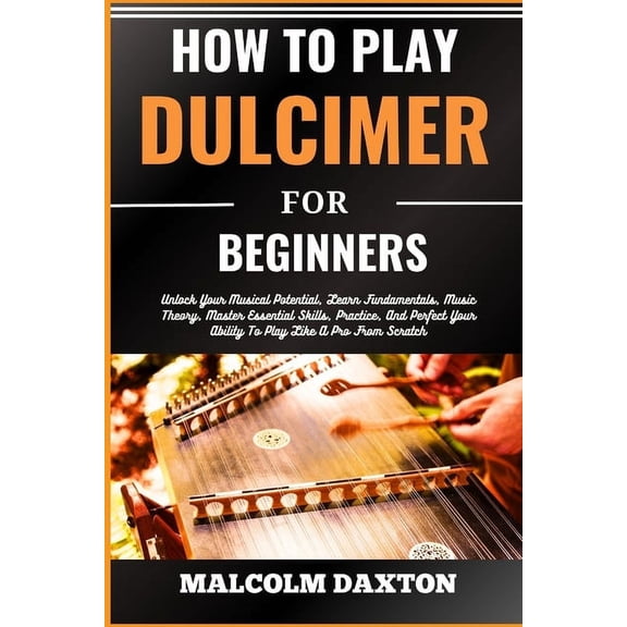 How to Play Dulcimer for Beginners: Unlock Your Musical Potential, Learn Fundamentals, Music Theory, Master Essential Skills, Practice, And Perfect Your Ability To Play Like A Pro From Scratch (Paperb