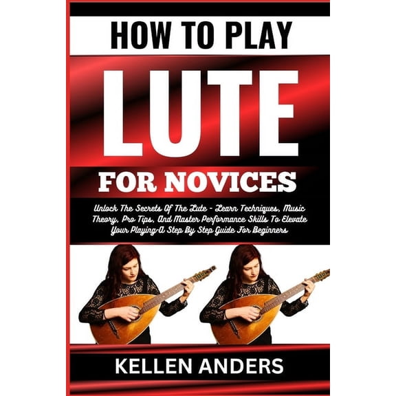How to Play Lute for Novices: Unlock The Secrets Of The Lute - Learn Techniques, Music Theory, Pro Tips, And Master Performance Skills To Elevate Your Playing-A Step By Step Guide For Beginners (Paper