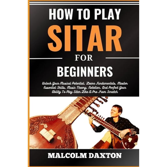 How to Play Sitar for Beginners: Unlock Your Musical Potential, Learn Fundamentals, Master Essential Skills, Music Theory, Notation, And Perfect Your Ability To Play Sitar Like A Pro From Scratch (Pap