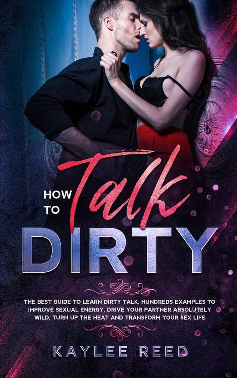 How to Talk Dirty : The best guide to learn dirty talk, hundreds examples  to improve sexual energy, drive your partner absolutely wild, turn up the  heat and transform your sex life. (