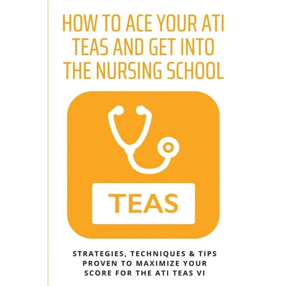 How To Ace Your ATI TEAS and Get Into The Nursing School: Strategies, Techniques & Tips Proven to Maximize Your Score for the ATI TEAS VI: Ati Teas Book (Paperback)