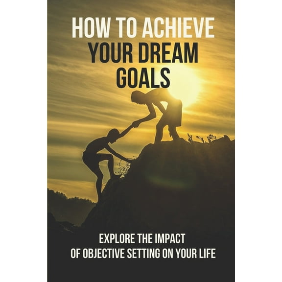 How To Achieve Your Dream Goals: Explore The Impact Of Objective Setting On Your Life: How To Achieve Your Goals (Paperback)