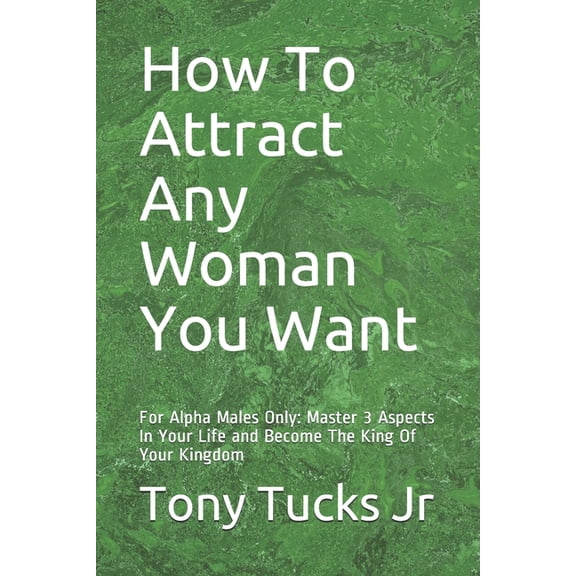 How To Attract Any Woman You Want: For Alpha Males Only: Master 3 Aspects In Your Life and Become The King Of Your Kingdom (Paperback)