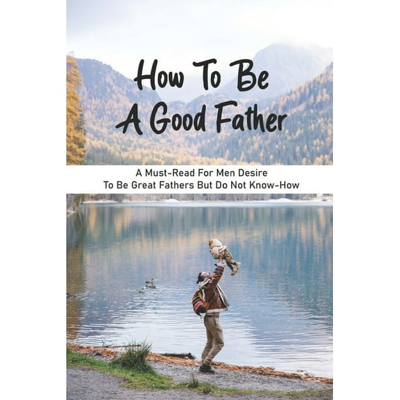 How To Be A Good Father: A Must-Read For Men Desire To Be Great Fathers But Do Not Know-How: Good Books On Fathering, (Paperback)