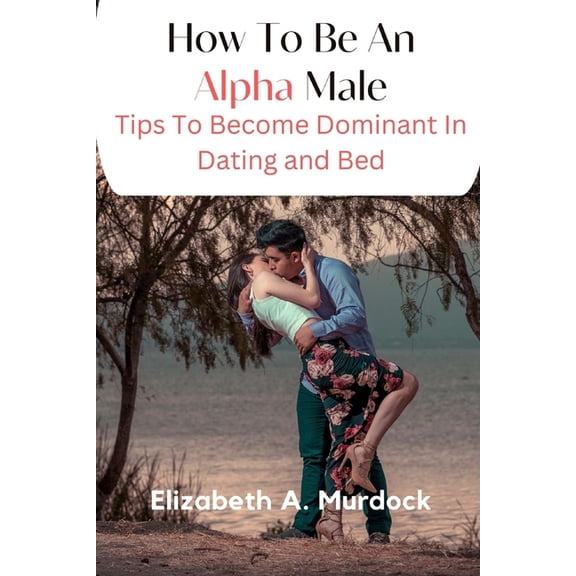 How To Be An Alpha Male: Tips To Become Dominant In Dating And Bed, (Paperback)