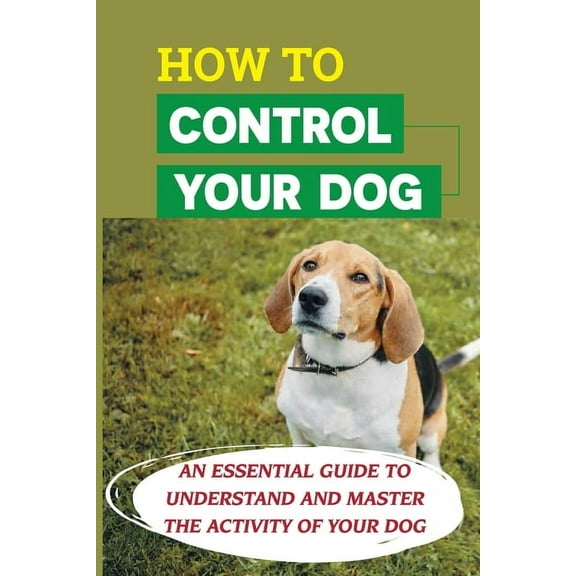 How To Control Your Dog: An Essential Guide To Understand And Master The Activity Of Your Dog: Tips For Solving Common Behavior Problems (Paperback)