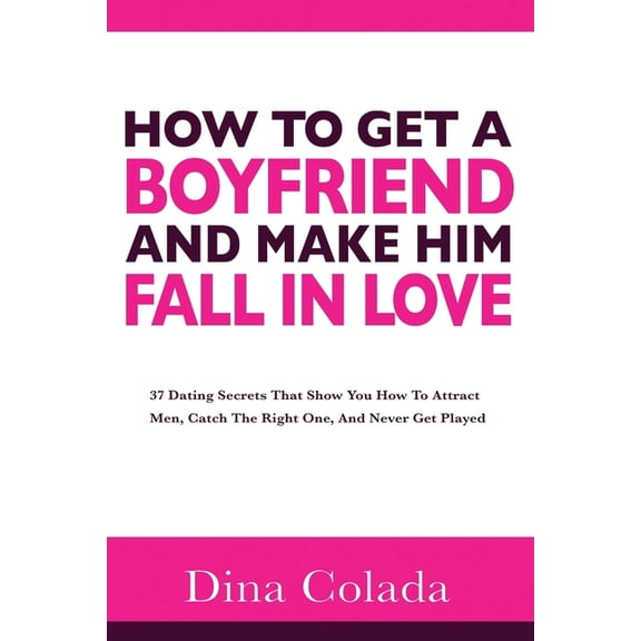 How To Get A Boyfriend And Make Him Fall In Love: 37 Dating Secrets That Show You How To Attract Men, Catch The Right One, And Never Get Played (Paperback)