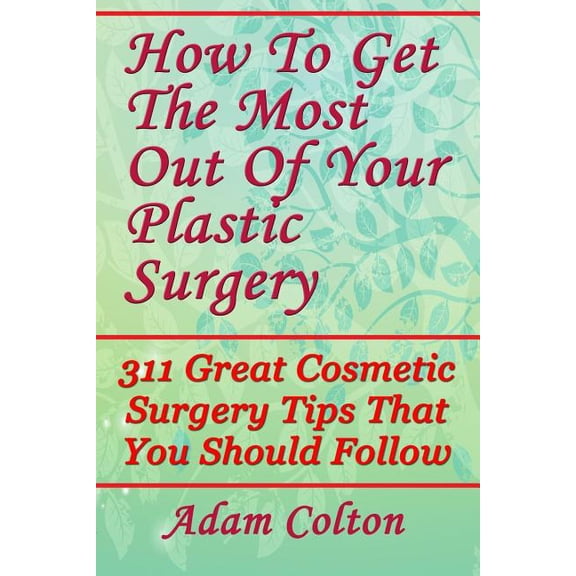 How To Get The Most Out Of Your Plastic Surgery: 311 Great Cosmetic Surgery Tips That You Should (Paperback) by Adam Colton