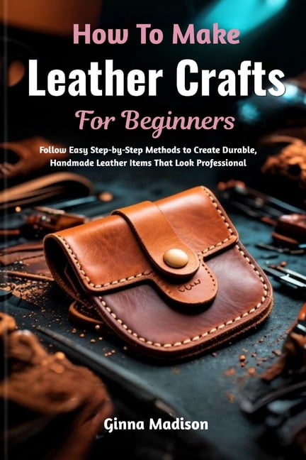 How To Make Leather Crafts For Beginners: Follow Easy Step-by-Step Methods to Create Durable, Handmade Leather Items Tha, (Paperback)