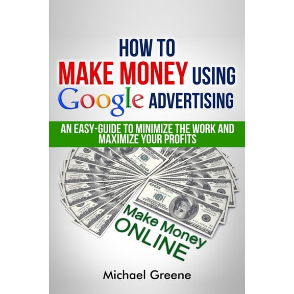 How To Make Money Using Google Advertising: An Easy-Guide To Minimize The Work And Maximize Your Profits Google Adwords, How To Make Money Online Volume 1 Paperback 1505636205 9781505636208 Mich