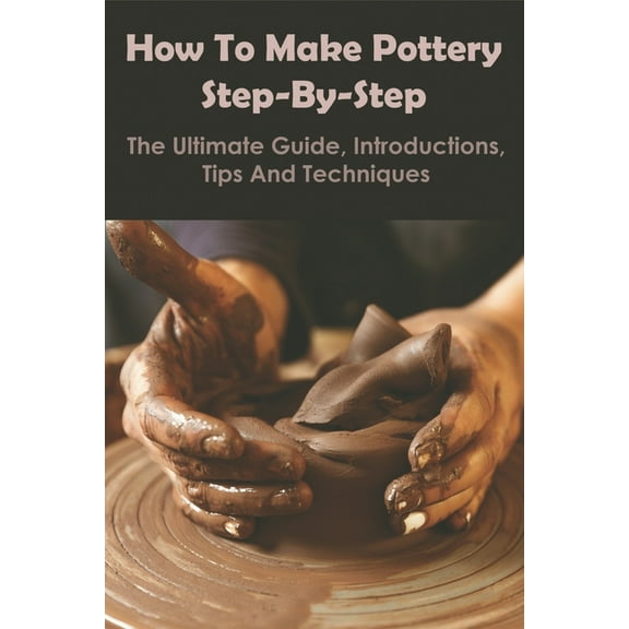 How To Make Pottery Step-by-step_ The Ultimate Guide, Introductions, Tips And Techniques : Main Types Of Pottery Clay (Paperback)