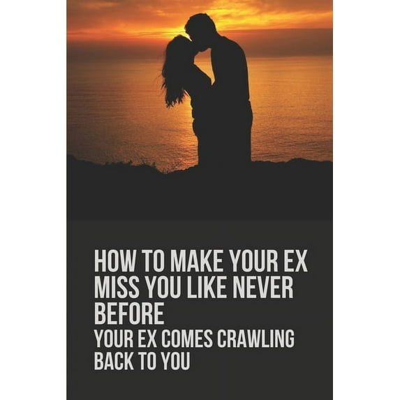 How To Make Your Ex Miss You Like Never Before: Your Ex Comes Crawling Back To You: Way To Make Your Boyfriend Come Back, (Paperback)