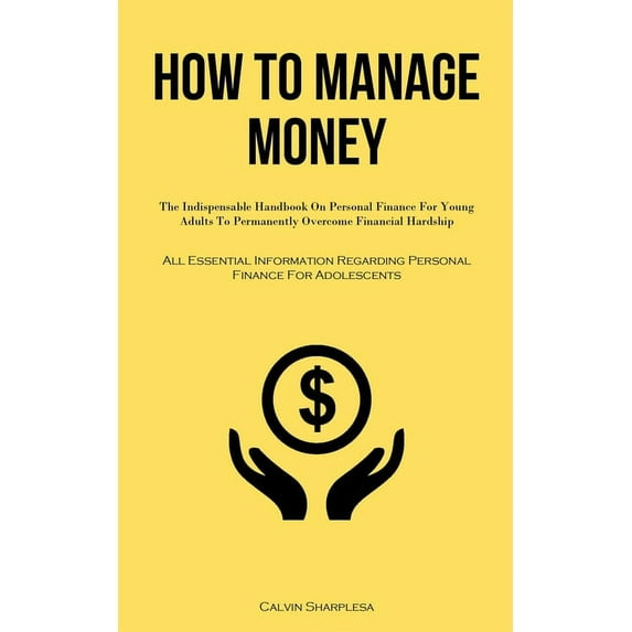 How To Manage Money: The Indispensable Handbook On Personal Finance For Young Adults To Permanently Overcome Financial Hardship (All Essential Information Regarding Personal Finance For Adolescents) (